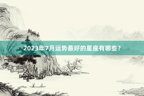 2023年7月运势最好的星座有哪些？