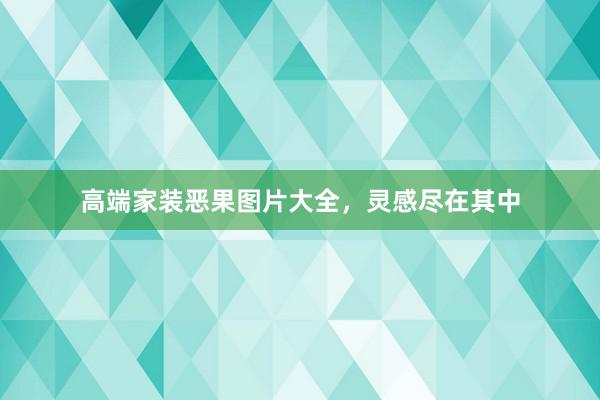 高端家装恶果图片大全，灵感尽在其中