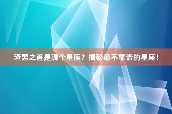 渣男之首是哪个星座？揭秘最不靠谱的星座！